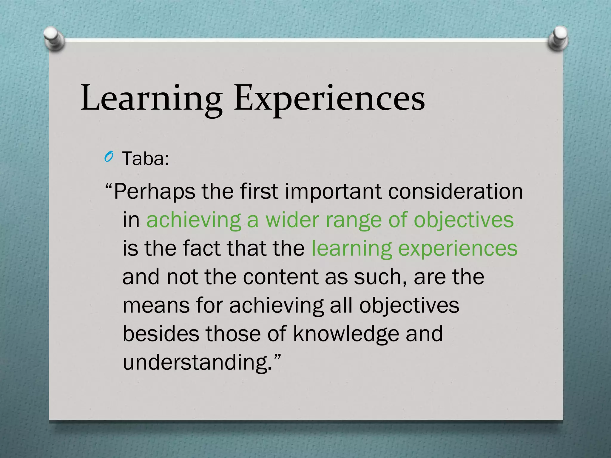 Learning Experiences
 O Taba:

 “Perhaps the first important consideration
   in achieving a wider range of objectives
   is the fact that the learning experiences
   and not the content as such, are the
   means for achieving all objectives
   besides those of knowledge and
   understanding.”
 