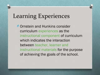 Learning Experiences
 O Ornstein and Hunkins consider
  curriculum experiences as the
  instructional component of curriculum
  which indicates the interaction
  between teacher, learner and
  instructional materials for the purpose
  of achieving the goals of the school.
 