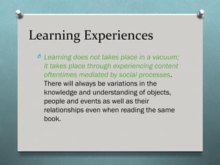 Learning Experiences
 O Learning does not takes place in a vacuum;
   it takes place through experiencing content
   oftentimes mediated by social processes.
   There will always be variations in the
   knowledge and understanding of objects,
   people and events as well as their
   relationships even when reading the same
   book.
 