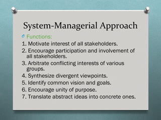 System-Managerial Approach
O Functions:
1. Motivate interest of all stakeholders.
2. Encourage participation and involvement of
  all stakeholders.
3. Arbitrate conflicting interests of various
  groups.
4. Synthesize divergent viewpoints.
5. Identify common vision and goals.
6. Encourage unity of purpose.
7. Translate abstract ideas into concrete ones.
 