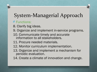 System-Managerial Approach
O Functions:
8. Clarify big ideas.
9. Organize and implement in-service programs.
10. Communicate timely and accurate
  information to all stakeholders.
11. Procure needed materials.
12. Monitor curriculum implementation.
13. Organize and implement a mechanism for
  periodic evaluation.
14. Create a climate of innovation and change.
 