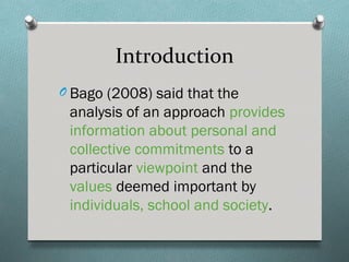 Introduction
O Bago (2008) said that the
 analysis of an approach provides
 information about personal and
 collective commitments to a
 particular viewpoint and the
 values deemed important by
 individuals, school and society.
 