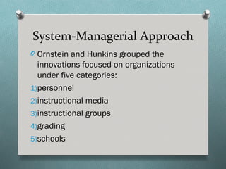 System-Managerial Approach
O Ornstein and Hunkins grouped the
  innovations focused on organizations
  under five categories:
1)personnel
2)instructional media
3)instructional groups
4)grading
5)schools
 
