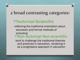 2 broad contrasting categories:
 O Technical-Scientific
  reflecting the traditional orientation about
    education and formal methods of
    schooling
   O Non-technical-Non-scientific
   tend to challenge the traditional theories
     and practices in education, rendering it
     as a progressive approach in education
 