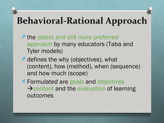 Behavioral-Rational Approach
 O the oldest and still more preferred
   approach by many educators (Taba and
   Tyler models)
 O defines the why (objectives), what
   (content), how (method), when (sequence)
   and how much (scope)
 O Formulated are goals and objectives
   content and the evaluation of learning
   outcomes
 