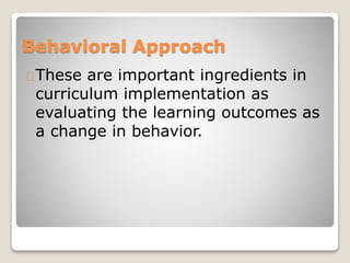 Behavioral Approach 
These are important ingredients in 
curriculum implementation as 
evaluating the learning outcomes as 
a change in behavior. 
 