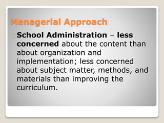 Managerial Approach 
School Administration – less 
concerned about the content than 
about organization and 
implementation; less concerned 
about subject matter, methods, and 
materials than improving the 
curriculum. 
 