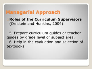 Managerial Approach 
Roles of the Curriculum Supervisors 
(Ornstein and Hunkins, 2004) 
5. Prepare curriculum guides or teacher 
guides by grade level or subject area. 
6. Help in the evaluation and selection of 
textbooks. 
 