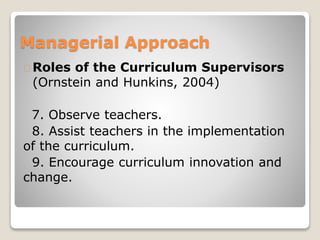 Managerial Approach 
Roles of the Curriculum Supervisors 
(Ornstein and Hunkins, 2004) 
7. Observe teachers. 
8. Assist teachers in the implementation 
of the curriculum. 
9. Encourage curriculum innovation and 
change. 
 