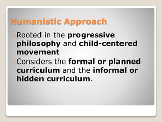 Humanistic Approach 
Rooted in the progressive 
philosophy and child-centered 
movement 
Considers the formal or planned 
curriculum and the informal or 
hidden curriculum. 
 