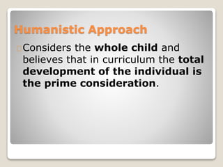 Humanistic Approach 
Considers the whole child and 
believes that in curriculum the total 
development of the individual is 
the prime consideration. 
 
