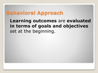 Behavioral Approach 
Learning outcomes are evaluated 
in terms of goals and objectives 
set at the beginning. 
 
