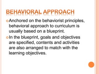 Anchored on the behaviorist principles,
behavioral approach to curriculum is
usually based on a blueprint.
In the blueprint, goals and objectives
are specified, contents and activities
are also arranged to match with the
learning objectives.