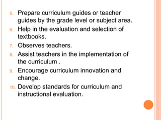 5. Prepare curriculum guides or teacher
guides by the grade level or subject area.
6. Help in the evaluation and selection of
textbooks.
7. Observes teachers.
8. Assist teachers in the implementation of
the curriculum .
9. Encourage curriculum innovation and
change.
10. Develop standards for curriculum and
instructional evaluation.