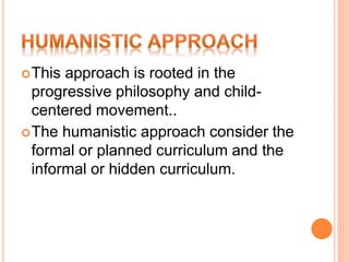 This approach is rooted in the
progressive philosophy and child-
centered movement..
The humanistic approach consider the
formal or planned curriculum and the
informal or hidden curriculum.