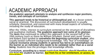 ACADEMIC APPROACH
the academic approach attempts to analyze and synthesize major positions,
trends, and concepts of curriculum.
This approach tends to be historical or philosophical and, to a lesser extent,
social or practical. The discussion of curriculum development is usually
scholarly, theoretical, and concerned with many broad aspects of schooling,
including the study of education.
After the 1950s, interest in curriculum centered on the structure of disciplines
and qualitative methods. The academic approach lost some of its glamour.
The texts that continued to reflect this approach in the second half of the
20th century (such as those by William Schubert, Daniel and Laurel Tanner,
and Robert Zais) tended to overwhelm the beginning curriculum student, who
usually lacked sufficient background knowledge. This “fear of knowledge” or
cultural resistance among students in general has led to an overemphasis on
the learner as an individual who needs to be validated rather than as a social
being. Students lose the privileges that knowledge affords.
Curriculum, according to a recent curriculum theorist, should therefore start
not from the student as learner, but from his or her entitlement, or access, to
 