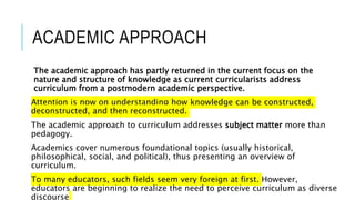 ACADEMIC APPROACH
The academic approach has partly returned in the current focus on the
nature and structure of knowledge as current curricularists address
curriculum from a postmodern academic perspective.
Attention is now on understanding how knowledge can be constructed,
deconstructed, and then reconstructed.
The academic approach to curriculum addresses subject matter more than
pedagogy.
Academics cover numerous foundational topics (usually historical,
philosophical, social, and political), thus presenting an overview of
curriculum.
To many educators, such fields seem very foreign at first. However,
educators are beginning to realize the need to perceive curriculum as diverse
discourse
 