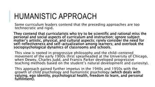 HUMANISTIC APPROACH
Some curriculum leaders contend that the preceding approaches are too
technocratic and rigid.
They contend that curricularists who try to be scientific and rational miss the
personal and social aspects of curriculum and instruction; ignore subject
matter’s artistic, physical, and cultural aspects; rarely consider the need for
self-reflectiveness and self-actualization among learners; and overlook the
sociopsychological dynamics of classrooms and schools.
This view is rooted in progressive philosophy and the child-centered
movement of the early 1900s (first spearheaded at the University of Chicago,
when Dewey, Charles Judd, and Francis Parker developed progressive
teaching methods based on the student’s natural development and curiosity).
This approach gained further impetus in the 1940s and 1950s with the
growth of child psychology and humanistic psychology (which deals with
valuing, ego identity, psychological health, freedom to learn, and personal
fulfillment).
 