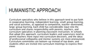 HUMANISTIC APPROACH
Curriculum specialists who believe in this approach tend to put faith
in cooperative learning, independent learning, small-group learning,
and social activities, as opposed to competitive, teacher-dominated,
large-group learning. Each child has considerable input into the
curriculum and shares responsibility with parents, teachers, and
curriculum specialists in planning classroom instruction. In schools
that adopt this approach, curriculum leaders and supervisors tend to
permit teachers more input into curriculum decisions, and the ideas
of professional collegiality and mentor systems are more pronounced.
Curriculum committees are bottom-up instead of top down, and
students often are invited into curriculum meetings to express their
views
 