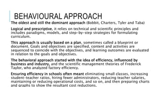 BEHAVIOURAL APPROACH
The oldest and still the dominant approach (Bobbit, Charters, Tyler and Taba)
Logical and prescriptive, it relies on technical and scientific principles and
includes paradigms, models, and step-by-step strategies for formulating
curriculum.
This approach is usually based on a plan, sometimes called a blueprint or
document. Goals and objectives are specified, content and activities are
sequenced to coincide with the objectives, and learning outcomes are evaluated
in relation to the goals and objectives.
The behavioral approach started with the idea of efficiency, influenced by
business and industry, and the scientific management theories of Frederick
Taylor, who analyzed factory efficiency.
Ensuring efficiency in schools often meant eliminating small classes, increasing
student-teacher ratios, hiring fewer administrators, reducing teacher salaries,
maintaining or reducing operational costs, and so on, and then preparing charts
and graphs to show the resultant cost reductions.
 