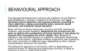 BEHAVIOURAL APPROACH
Few educational behaviorists continue the tradition of Ivan Pavlov’s
and JohnWatson’s stimulus-response (S-R) theories, but many
formulate precise objectives and evaluate programs according to
those objectives, urging accountability plans, outcome-based
education, and standards-based education.
Many still rely on direct instruction, practice and drill, monitoring
students, and prompt feedback. Behaviorism has evolved over the
years to address the complexities of human learning; it now allows for
research that investigates the mind’s depths. Most behaviorist
educators now perceive learners as cognitive individuals functioning
within a social context. Individual students experience and respond to
the same curriculum in different ways, depending on their cultural
interpretations and prior life activities.
The behavioral approach to curriculum, with its dependency on
technical means of selecting and organizing curricula, is likely to
 