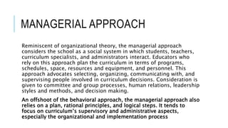 MANAGERIAL APPROACH
Reminiscent of organizational theory, the managerial approach
considers the school as a social system in which students, teachers,
curriculum specialists, and administrators interact. Educators who
rely on this approach plan the curriculum in terms of programs,
schedules, space, resources and equipment, and personnel. This
approach advocates selecting, organizing, communicating with, and
supervising people involved in curriculum decisions. Consideration is
given to committee and group processes, human relations, leadership
styles and methods, and decision making.
An offshoot of the behavioral approach, the managerial approach also
relies on a plan, rational principles, and logical steps. It tends to
focus on curriculum’s supervisory and administrative aspects,
especially the organizational and implementation process
 