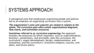 SYSTEMS APPROACH
A managerial view that emphasizes organizing people and policies
led to an emphasis on organizing curriculum into a system.
The organization’s units and subunits are viewed in relation to the
whole. The curriculum plan often entails organizational diagrams,
flow charts, and committee structures.
Sometimes referred to as curriculum engineering, the approach
includes the processes by which engineers, such as superintendents,
directors, coordinators, and principals, plan the curriculum, the
curriculum’s stages (development, design, implementation, and
evaluation), and the curriculum’s structures (subjects, courses, unit
plans, and lesson plans).
 