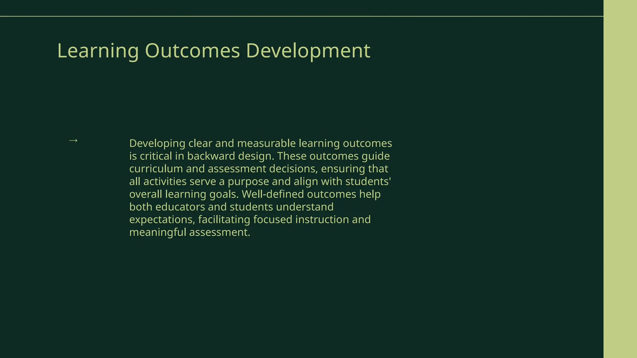 Learning Outcomes Development
Developing clear and measurable learning outcomes
is critical in backward design. These outcomes guide
curriculum and assessment decisions, ensuring that
all activities serve a purpose and align with students'
overall learning goals. Well-defined outcomes help
both educators and students understand
expectations, facilitating focused instruction and
meaningful assessment.
→
 