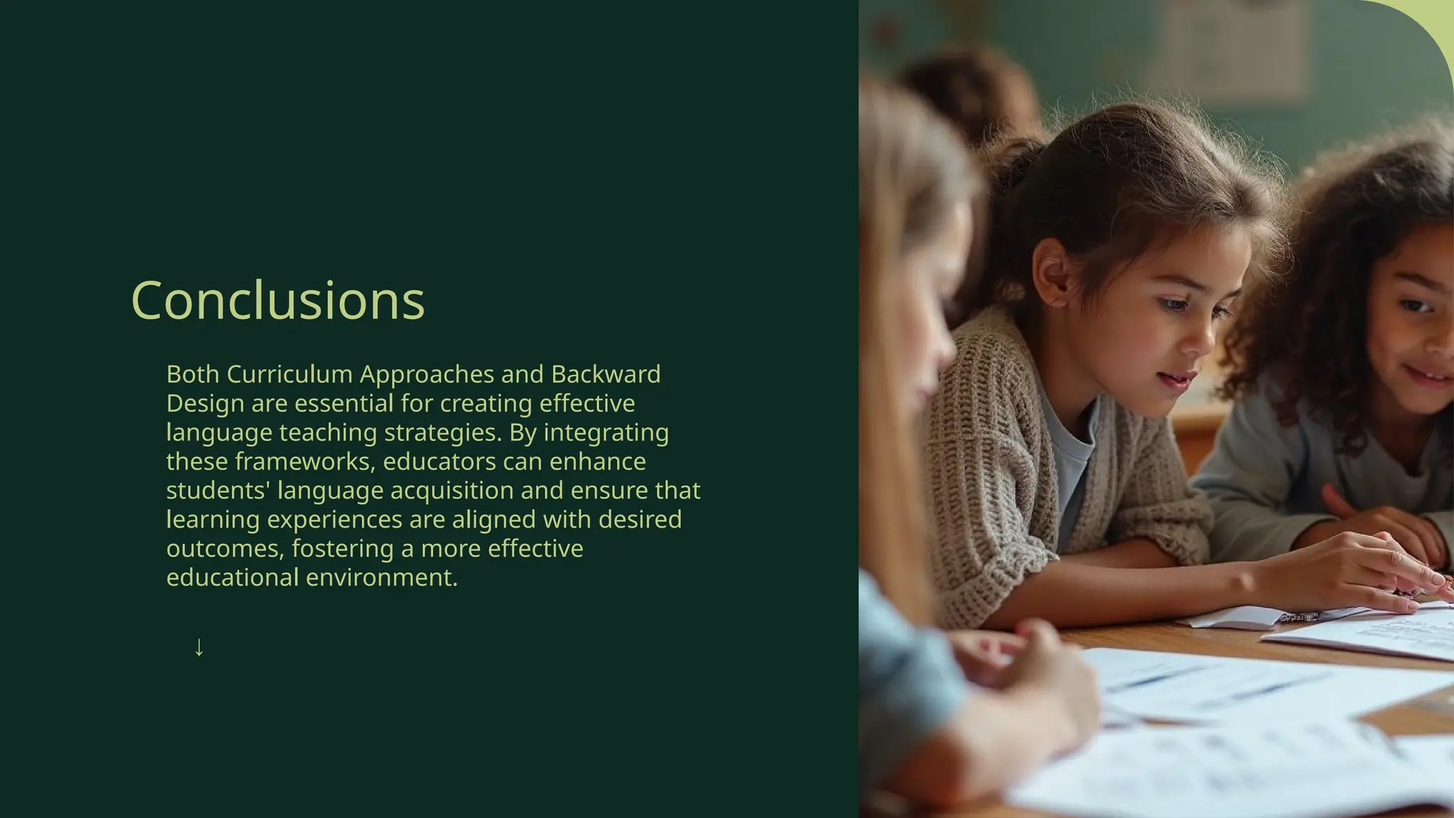 Conclusions
Both Curriculum Approaches and Backward
Design are essential for creating effective
language teaching strategies. By integrating
these frameworks, educators can enhance
students' language acquisition and ensure that
learning experiences are aligned with desired
outcomes, fostering a more effective
educational environment.
↓
 