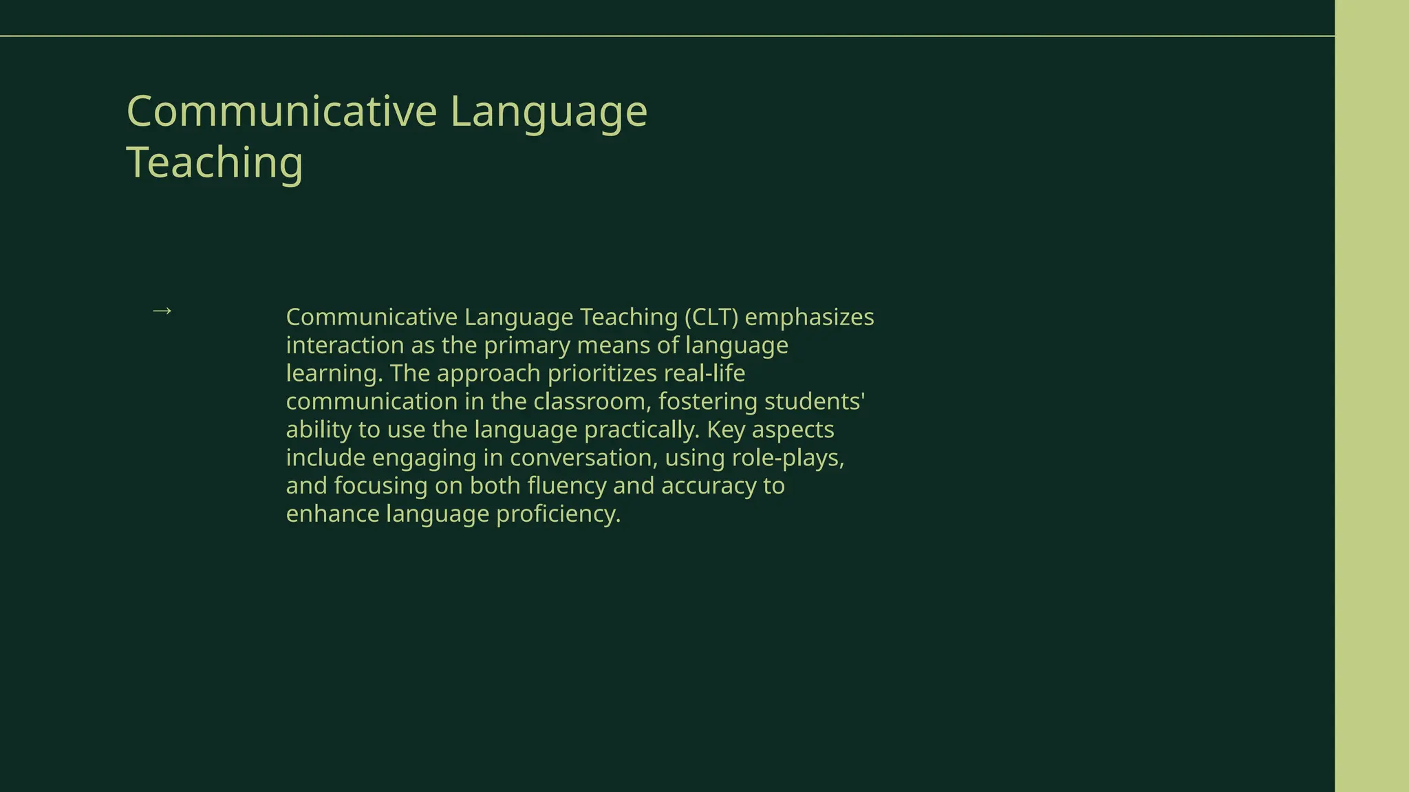 Communicative Language
Teaching
Communicative Language Teaching (CLT) emphasizes
interaction as the primary means of language
learning. The approach prioritizes real-life
communication in the classroom, fostering students'
ability to use the language practically. Key aspects
include engaging in conversation, using role-plays,
and focusing on both fluency and accuracy to
enhance language proficiency.
→
 