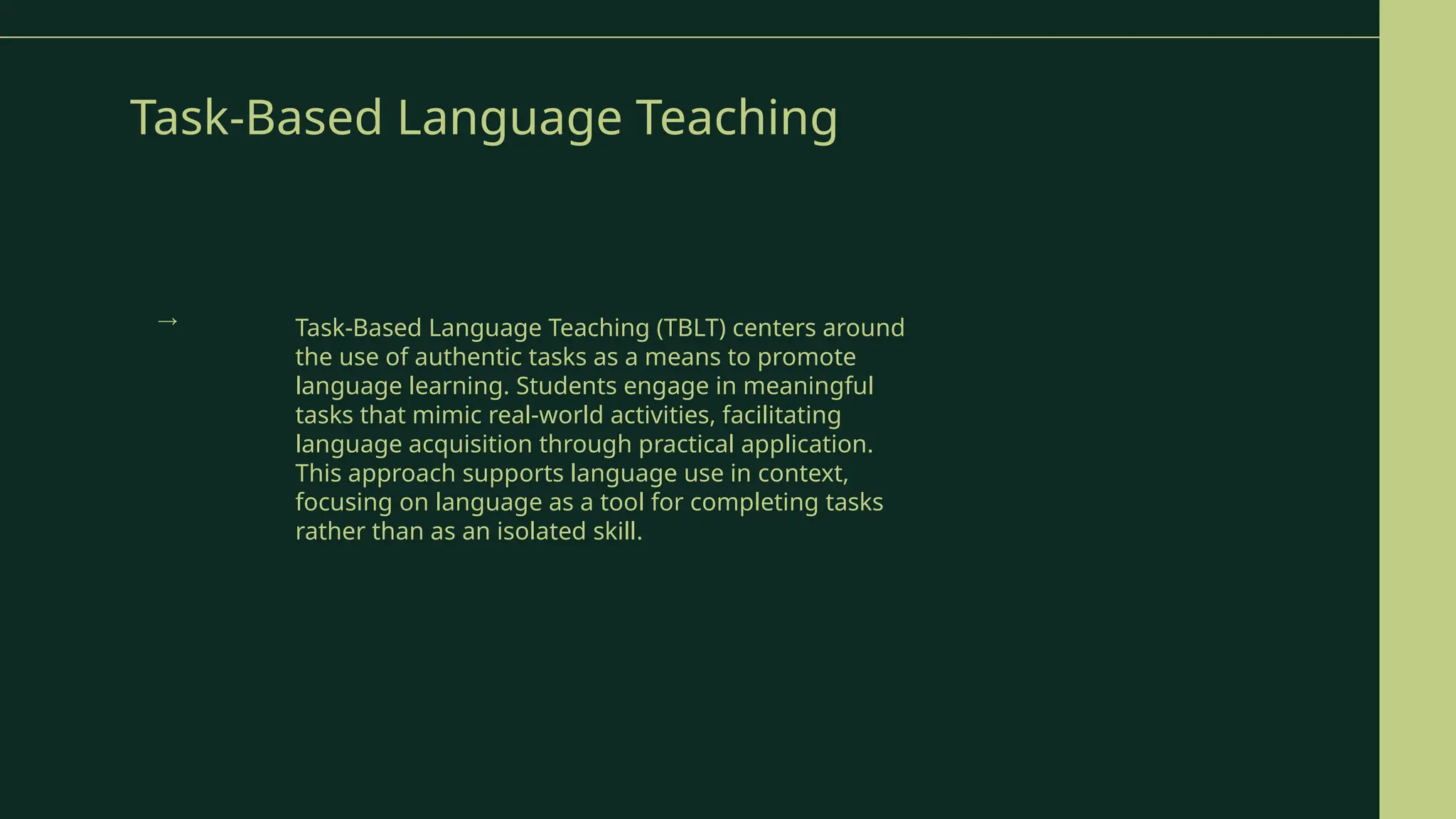 Task-Based Language Teaching
Task-Based Language Teaching (TBLT) centers around
the use of authentic tasks as a means to promote
language learning. Students engage in meaningful
tasks that mimic real-world activities, facilitating
language acquisition through practical application.
This approach supports language use in context,
focusing on language as a tool for completing tasks
rather than as an isolated skill.
→
 