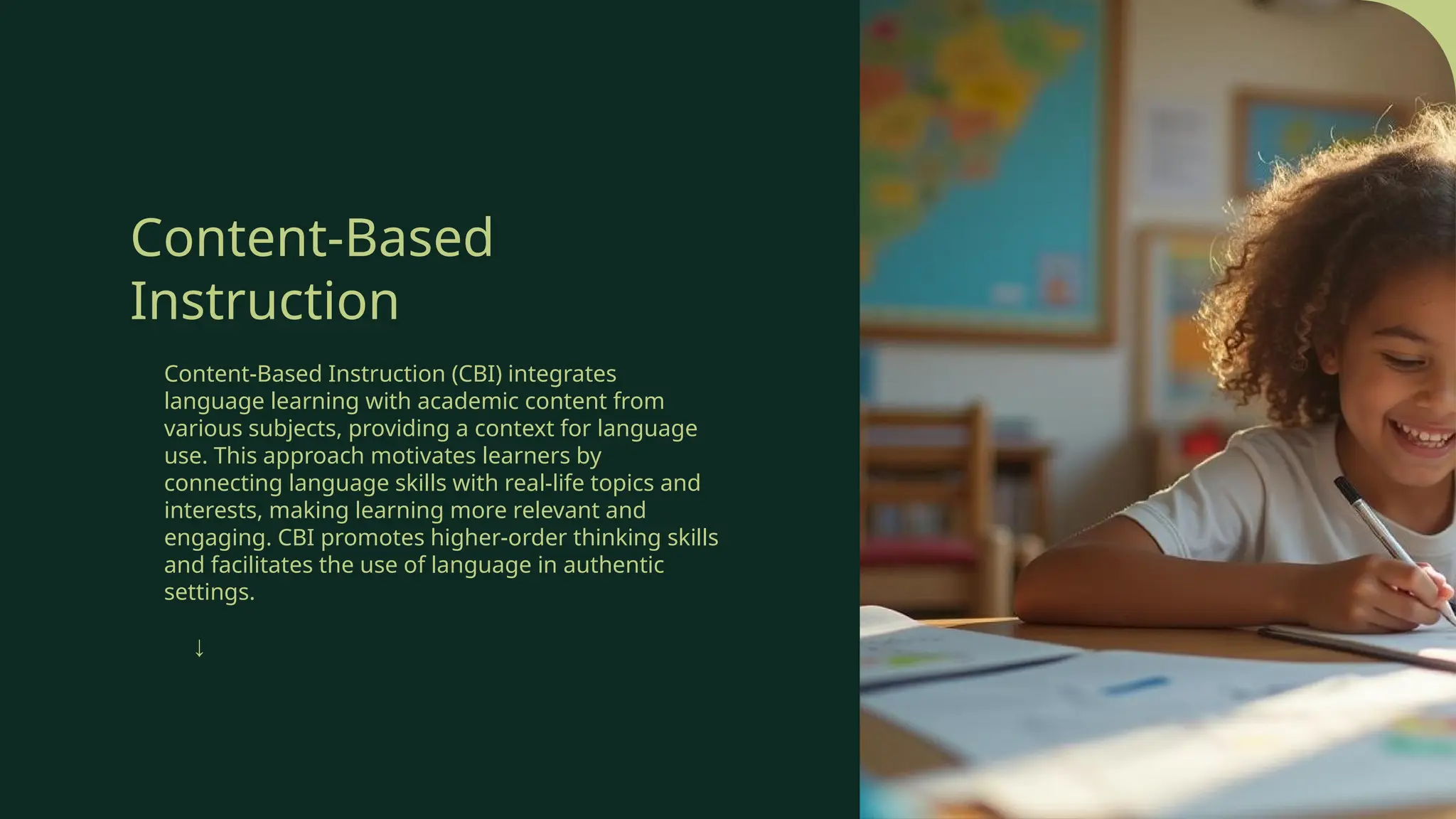 Content-Based
Instruction
Content-Based Instruction (CBI) integrates
language learning with academic content from
various subjects, providing a context for language
use. This approach motivates learners by
connecting language skills with real-life topics and
interests, making learning more relevant and
engaging. CBI promotes higher-order thinking skills
and facilitates the use of language in authentic
settings.
↓
 