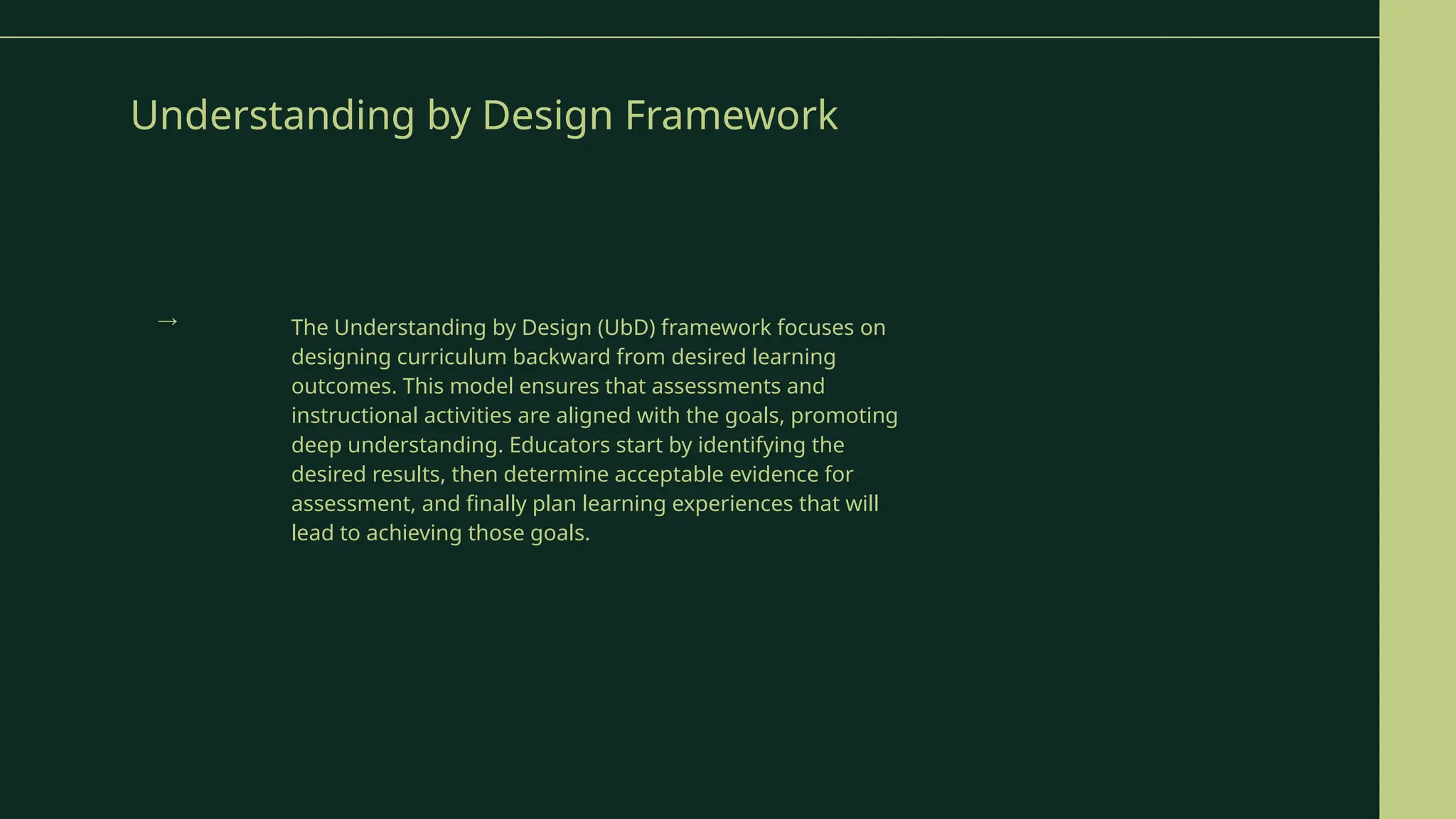 Understanding by Design Framework
The Understanding by Design (UbD) framework focuses on
designing curriculum backward from desired learning
outcomes. This model ensures that assessments and
instructional activities are aligned with the goals, promoting
deep understanding. Educators start by identifying the
desired results, then determine acceptable evidence for
assessment, and finally plan learning experiences that will
lead to achieving those goals.
→
 