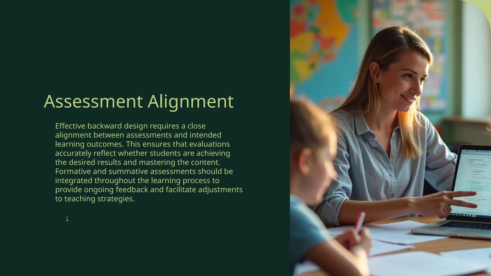 Assessment Alignment
Effective backward design requires a close
alignment between assessments and intended
learning outcomes. This ensures that evaluations
accurately reflect whether students are achieving
the desired results and mastering the content.
Formative and summative assessments should be
integrated throughout the learning process to
provide ongoing feedback and facilitate adjustments
to teaching strategies.
↓
 