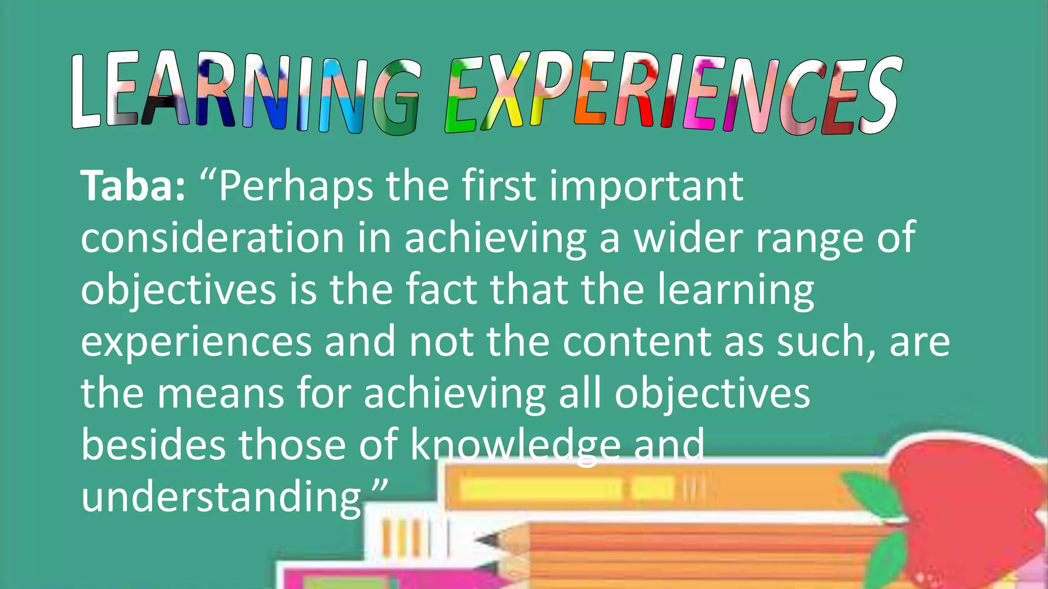 Taba: “Perhaps the first important
consideration in achieving a wider range of
objectives is the fact that the learning
experiences and not the content as such, are
the means for achieving all objectives
besides those of knowledge and
understanding.”
 