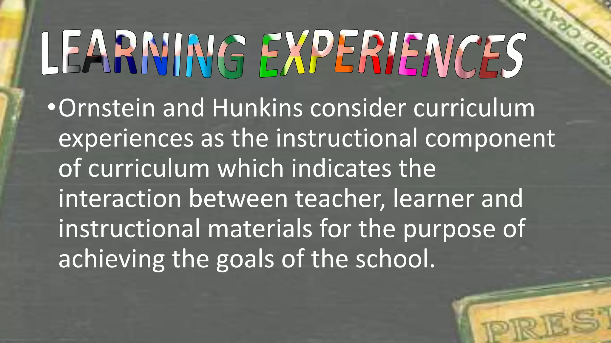 •Ornstein and Hunkins consider curriculum
experiences as the instructional component
of curriculum which indicates the
interaction between teacher, learner and
instructional materials for the purpose of
achieving the goals of the school.
 
