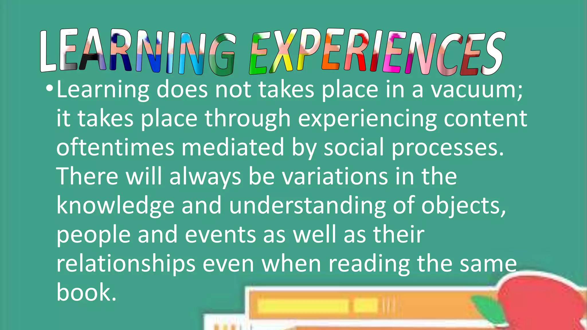 •Learning does not takes place in a vacuum;
it takes place through experiencing content
oftentimes mediated by social processes.
There will always be variations in the
knowledge and understanding of objects,
people and events as well as their
relationships even when reading the same
book.
 