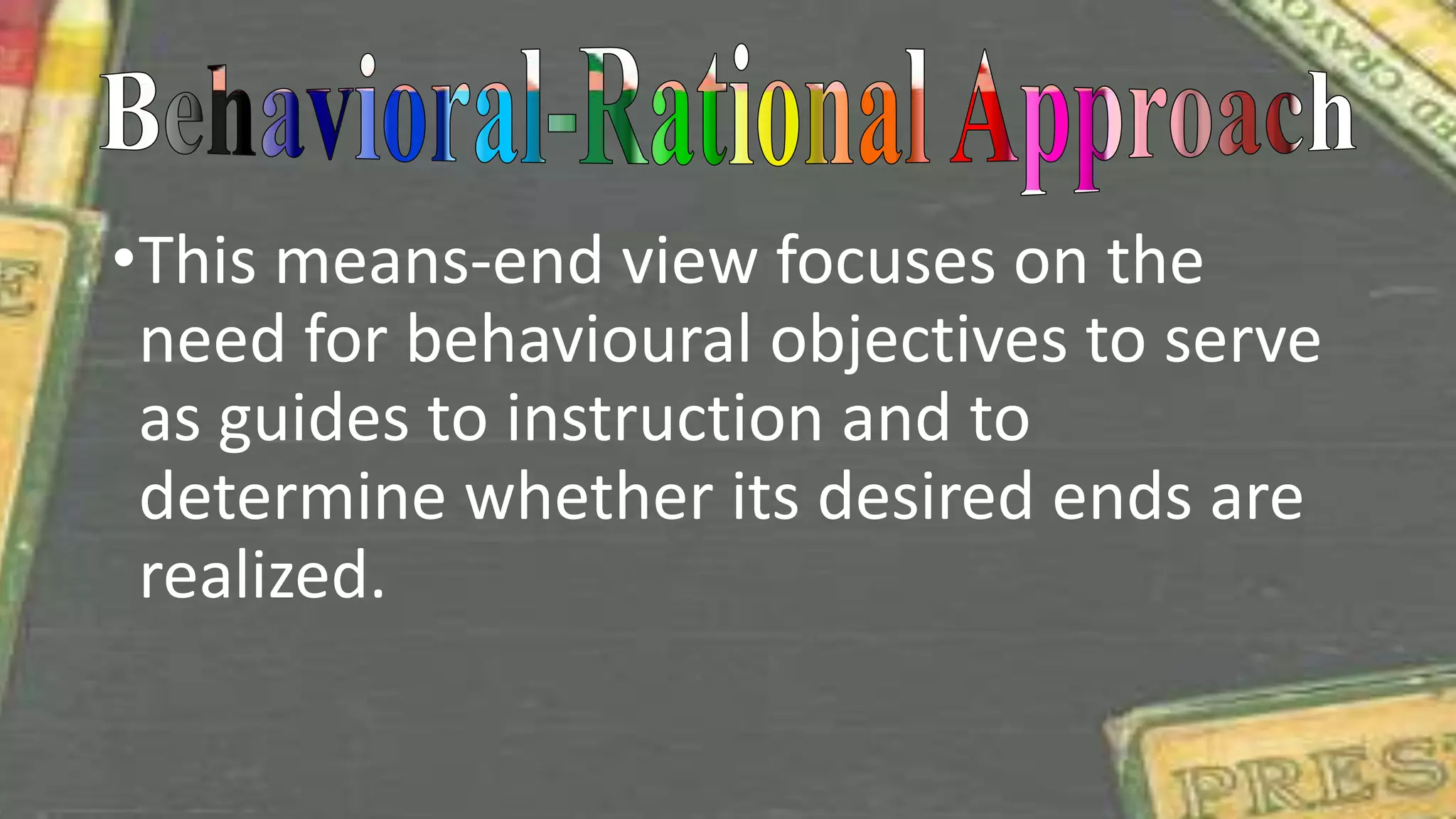•This means-end view focuses on the
need for behavioural objectives to serve
as guides to instruction and to
determine whether its desired ends are
realized.
 