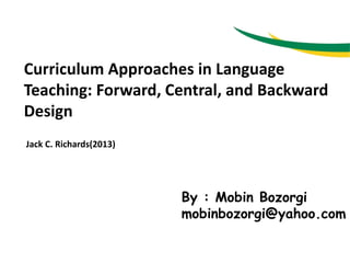 Curriculum Approaches in Language
Teaching: Forward, Central, and Backward
Design
Jack C. Richards(2013)
By : Mobin Bozorgi
mobinbozorgi@yahoo.com
 