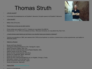 Thomas Struth
• ¿Dónde estudió?
• Universidad (Kunsatakademie) de Düseldorf, Alemania. Escuela superior de Düseldorf, Alemania.
• ¿Qué estudió?
• Bellas Artes (Fine arts)
• Plataformas con las que se abrió camino
• Primer artista que residió en el P.S. 1 Studios en Long Island City (BECA)
• Exposiciones: 1ª en 1978 en el Instituto de Artes y Recursos Humanos, en Long Island City, New York.
• ¿Cuanto tiempo pasó desde que terminaron sus estudios hasta que empezó a destacar?
• Termino sus estudios en 1980, pero desde el año 1978 se fue haciendo un nombre, a través de las muchas exposiciones, qué realizó en
diferentes países.
• Galerías y Museos
• Museo del Prado (Madrid)
• Yamaguchi Prefectural Museum of Art, Yamaguchi, Japan.
• Marian Goodman Gallery, New York
• Museo de Arte Contemporaneo Donna Regina,Nápoles, Italia.
• Atlantic Center for the Arts, Florida.
• Museo de Arte Contemporaneo, Bourdeux
• Museum fur Gegenwart, Berlin, Alemania.
• Museo de arte de Lima, Perú.
• Museo de arte contempráneo(MOCA) de Los Ángeles, Chicago y Texas.
• Metroplitan museum of art de New York.
• Museo nacional de arte de Kyoto, Japón.
• Museo de Hannover, Alemania.
• Página Web: www.thomasstruth25.com
 