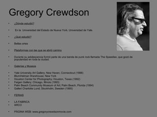 Gregory Crewdson
• ¿Dónde estudió?
• En la Universidad del Estado de Nueva York, Universidad de Yale.
• ¿Qué estudió?
• Bellas artes
• Plataformas con las que se abrió camino
• Durante su adolescencia formó parte de una banda de punk rock llamada The Speedies ,que gozó de
popularidad en toda la ciudad.
• Galerías y Museos
• Yale University Art Gallery; New Haven, Connecticut (1988)
• BlumHelman Warehouse; New York
• Houston Center for Photography; Houston, Texas (1992)
• Feigen Gallery; Chicago, Illinois (1993)
• Palm Beach Community Museum of Art; Palm Beach, Florida (1994)
• Galleri Charlotte Lund; Stockholm, Sweden (1995)
• FERIAS
• LA FABRICA
• ARCO
• PÁGINA WEB: www,gregorycrewdsonmovie.com
 