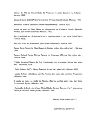 Galeria de Arte da Universidade do Amazonas (Técnica desenho Nu Artístico) - 
Manaus, 1992; 
Espaço Cultural do SENAI Distrito Industrial (Pintura óleo sobre tela) - Manaus, 1992; 
Banco Itaú (Sete de Setembro, pintura óleo sobre tela) – Manaus, 1992; 
Mostra de Arte no Salão Nobre do Grupamento de Fuzileiros Navais (Desenho 
Artístico, com tema Fisionomia) - Manaus, 1992; 
Banco do Brasil (Av. Guilherme Moreira, desenho Artístico com tema Profissões) – 
Manaus, 1993; 
Banco do Brasil (Av. Educandos, pintura óleo sobre tela) – Manaus, 1993; 
Escola Santa Terezinha (Rua Duque de Caxias, pintura óleo sobre tela) – Manaus, 
1993; 
Espaço Cultural Escola Técnica Federal do Amazonas (Técnica óleo sobre tela) - 
Manaus, 1994; 
7 Salão de Artes Plásticas Ita Arte (5 colocação com premiação, técnica óleo sobre 
tela) - Itacoatiara, 1994; 
I Salão de Artes IBCEU (Novos Talentos, técnica óleo sobre tela) – Manaus, 2000; 
I Mostra de Artes no Salão da Marinha (Técnica óleo sobre tela, com tema Amazônico) 
– Manaus, 2000; 
II Mostra de Artes no Salão da Marinha (Técnica acrílico sobre tela, com tema 
Encontro das Águas) – Manaus, 2001; 
I Exposição do Centro de Artes e Ofício Cláudio Santoro Cachoeirinha (1 lugar com a 
Exposição temática sobre Igarapé) – Manaus, 2008. 
Manaus 22 de janeiro de 2013 
Seanne Cunha de Oliveira 
