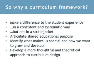 So why a curriculum framework?
• Make a difference to the student experience
• …in a consistent and systematic way
• …but not in a strait-jacket
• Articulate shared educational purpose
• Identify what makes us special and how we want
to grow and develop
• Develop a more thoughtful and theoretical
approach to curriculum design
 