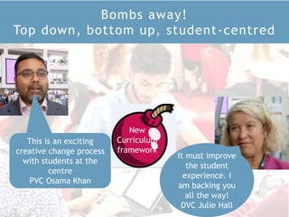 Bombs away!
Top down, bottom up, student-centred
This is an exciting
creative change process
with students at the
centre
PVC Osama Khan
It must improve
the student
experience. I
am backing you
all the way!
DVC Julie Hall
New
Curriculum
framework
 