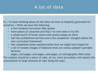 S L T C C 2 0 1 8 1 7
So, I’ve been thinking about all this data we have so helpfully generated for
ourselves. I think we have the following:
• a few hundred Curriculum Wall quotes
• more pieces of coloured card than I’ve ever seen in my life
• a whole bunch of kiviat charts with pretty shapes on them
• half the professional services and a few academics’ thoughts about the
new curriculum framework
• less completed online questionnaires than we might have hoped for
• a set of random images of diamond nines (on various people’s portable
devices)
• pages…and pages…and pages…and pages…of ethnographic field notes
The analysis should be a piece of cake, eh (or, more accurately, will require the
consumption of large amounts of cake along the way).
A lot of data
 