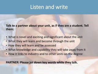 Listen and write
Talk to a partner about your unit, as if they are a student. Tell
them:
• What is novel and exciting and significant about the unit
• What they will learn and become through the unit
• How they will learn and be assessed
• What knowledge and capability they will take away from it
• How it links to industry and to other units on the degree
PARTNER: Please jot down key words while they talk.
 
