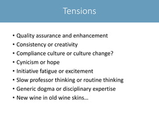 Tensions
• Quality assurance and enhancement
• Consistency or creativity
• Compliance culture or culture change?
• Cynicism or hope
• Initiative fatigue or excitement
• Slow professor thinking or routine thinking
• Generic dogma or disciplinary expertise
• New wine in old wine skins…
 