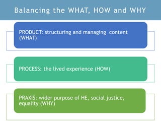 Balancing the WHAT, HOW and WHY
PRODUCT: structuring and managing content
(WHAT)
PROCESS: the lived experience (HOW)
PRAXIS: wider purpose of HE, social justice,
equality (WHY)
 