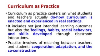 Curriculum as Practice
•Curriculum as practice centers on what students
and teachers actually do-how curriculum is
enacted and experienced in real settings.
•It includes not just intended learning outcomes
but also the feelings, habits, social behaviors,
and skills developed through classroom
interactions.
•Practice involves of meaning between teachers
and students cooperation, adaptation, and the
co-construction
 