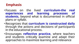 Emphasis
• Focuses on the lived curriculum-the real
experiences and learning processes of
students, beyond what is documented in official
plans or syllabi.
• Recognizes that curriculum is constructed daily
through the actions and decisions of participants
in the educational process.
• Encourages reflective practice, where teachers
and students critically examine and adapt their
approaches to maximize learning and relevance
 